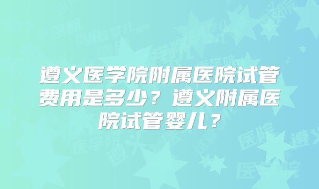 遵义医学院附属医院试管费用是多少？遵义附属医院试管婴儿？