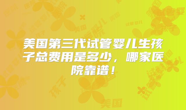 美国第三代试管婴儿生孩子总费用是多少,哪家医院靠谱!