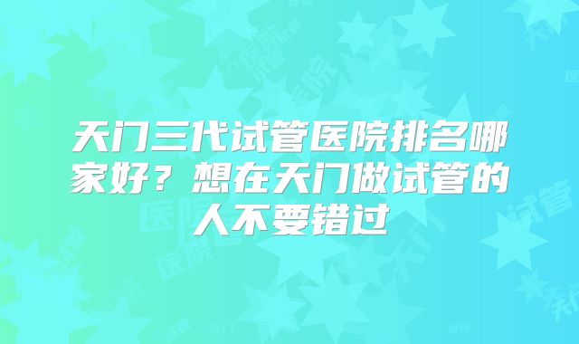 天门三代试管医院排名哪家好？想在天门做试管的人不要错过
