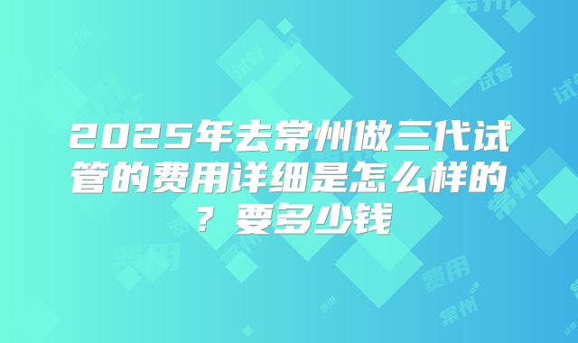 2025年去常州做三代试管的费用详细是怎么样的？要多少钱