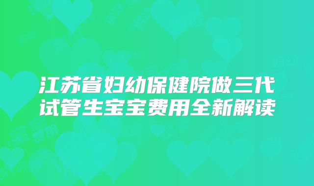 江苏省妇幼保健院做三代试管生宝宝费用全新解读