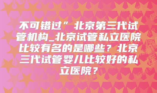 不可错过”北京第三代试管机构_北京试管私立医院比较有名的是哪些?北京三代试管婴儿比较好的私立医院?