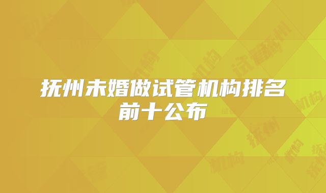 抚州未婚做试管机构排名前十公布