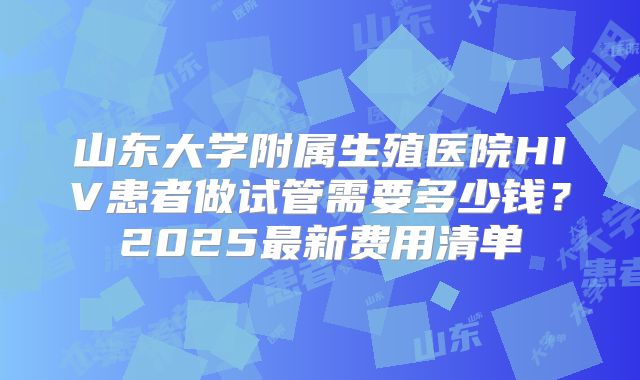 山东大学附属生殖医院HIV患者做试管需要多少钱？2025最新费用清单