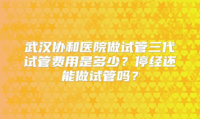 武汉协和医院做试管三代试管费用是多少?停经还能做试管吗?