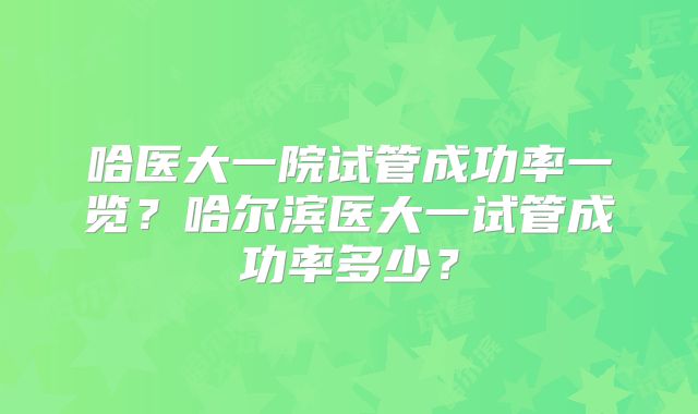 哈医大一院试管成功率一览？哈尔滨医大一试管成功率多少？