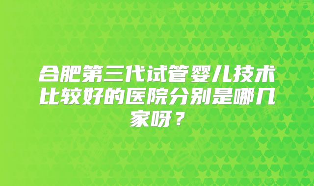 合肥第三代试管婴儿技术比较好的医院分别是哪几家呀?