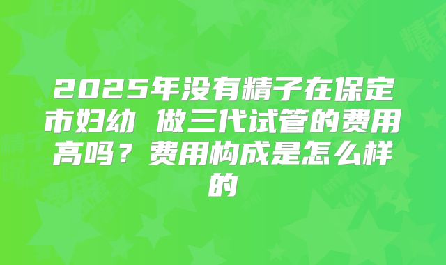 2025年没有精子在保定市妇幼 做三代试管的费用高吗?费用构成是怎么样的