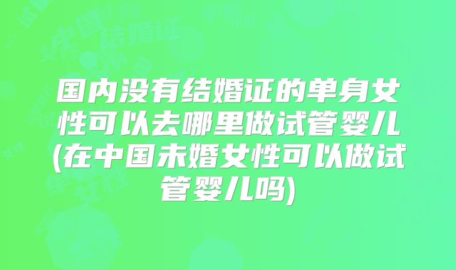 国内没有结婚证的单身女性可以去哪里做试管婴儿(在中国未婚女性可以做试管婴儿吗)