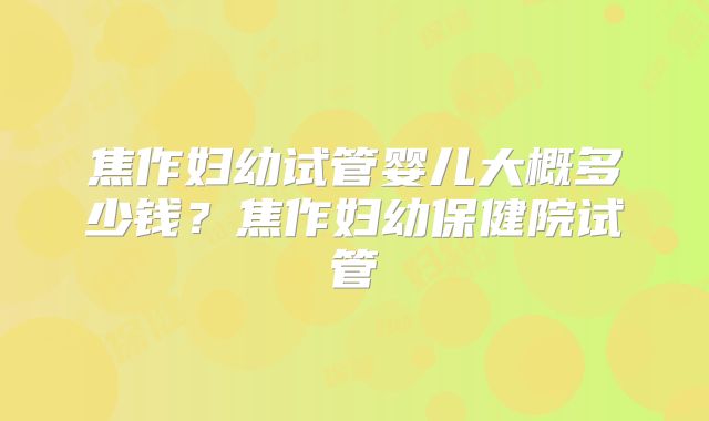 焦作妇幼试管婴儿大概多少钱？焦作妇幼保健院试管