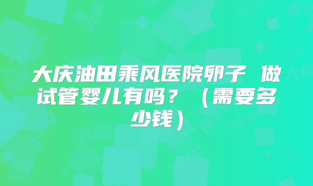 大庆油田乘风医院卵子 做试管婴儿有吗?(需要多少钱)