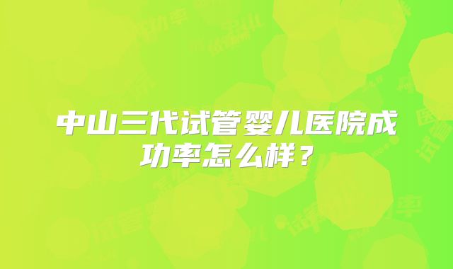 中山三代试管婴儿医院成功率怎么样?