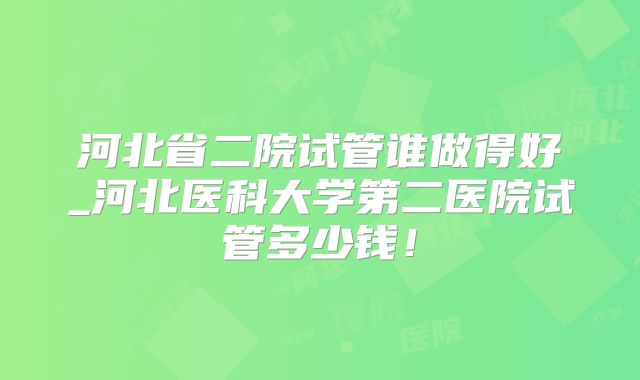 河北省二院试管谁做得好_河北医科大学第二医院试管多少钱!