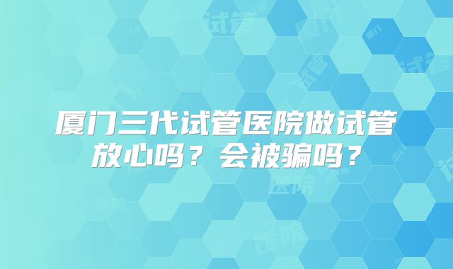 厦门三代试管医院做试管放心吗？会被骗吗？