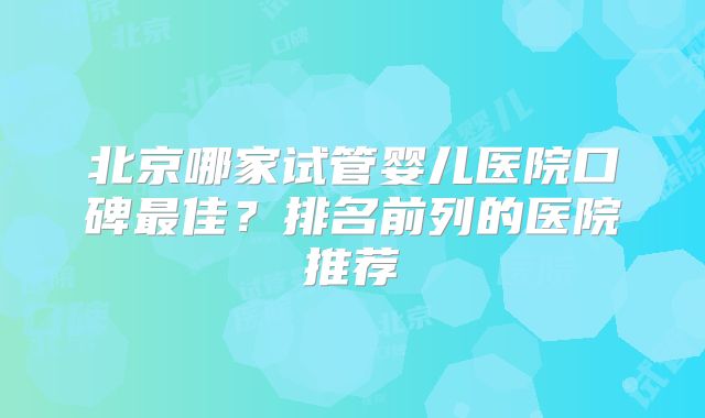 北京哪家试管婴儿医院口碑最佳?排名前列的医院推荐