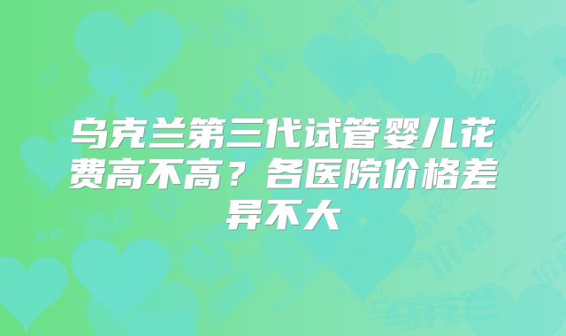 乌克兰第三代试管婴儿花费高不高？各医院价格差异不大