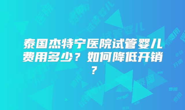 泰国杰特宁医院试管婴儿费用多少？如何降低开销？