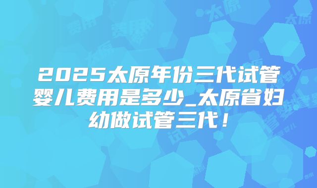 2025太原年份三代试管婴儿费用是多少_太原省妇幼做试管三代！