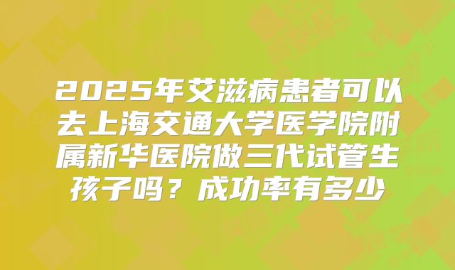 2025年艾滋病患者可以去上海交通大学医学院附属新华医院做三代试管生孩子吗？成功率有多少