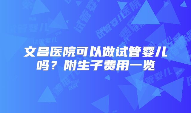 文昌医院可以做试管婴儿吗？附生子费用一览
