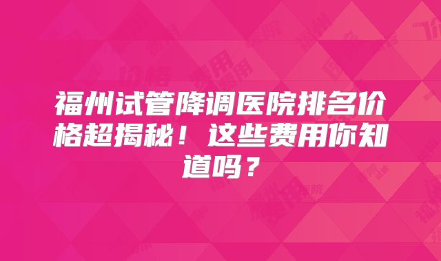福州试管降调医院排名价格超揭秘!这些费用你知道吗?