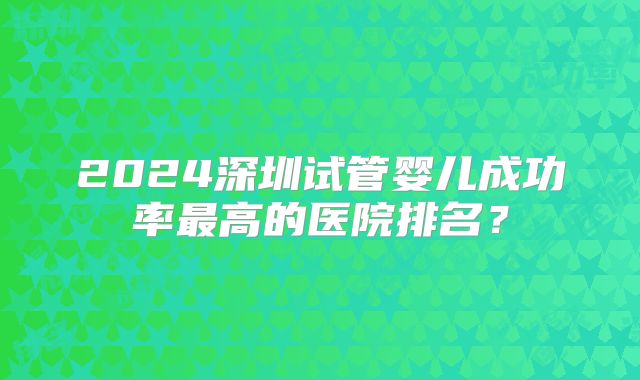 2024深圳试管婴儿成功率最高的医院排名?