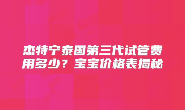 杰特宁泰国第三代试管费用多少?宝宝价格表揭秘