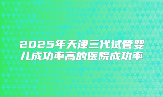 2025年天津三代试管婴儿成功率高的医院成功率