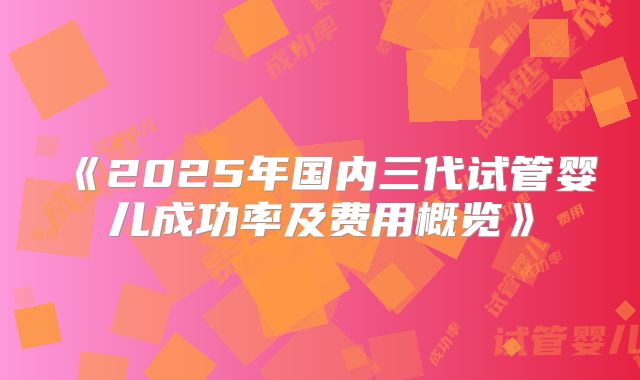 《2025年国内三代试管婴儿成功率及费用概览》