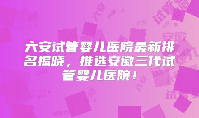 六安试管婴儿医院最新排名揭晓,推选安徽三代试管婴儿医院!
