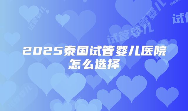 2025泰国试管婴儿医院怎么选择