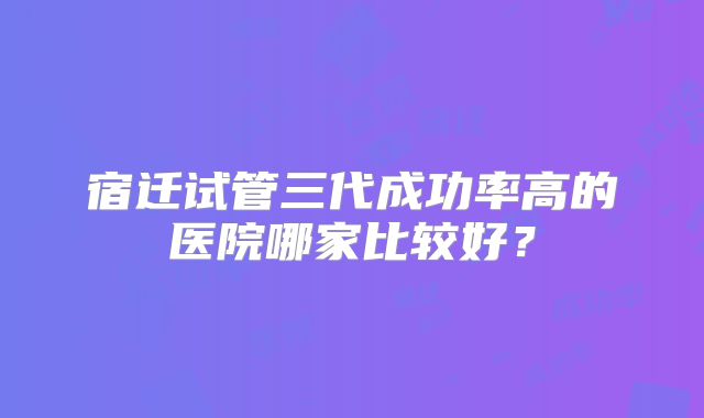 宿迁试管三代成功率高的医院哪家比较好？