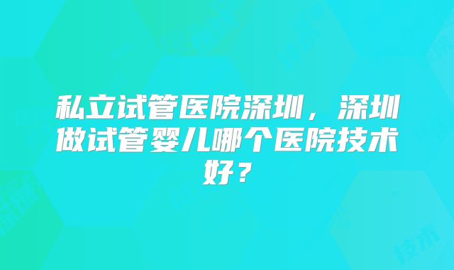 私立试管医院深圳，深圳做试管婴儿哪个医院技术好？