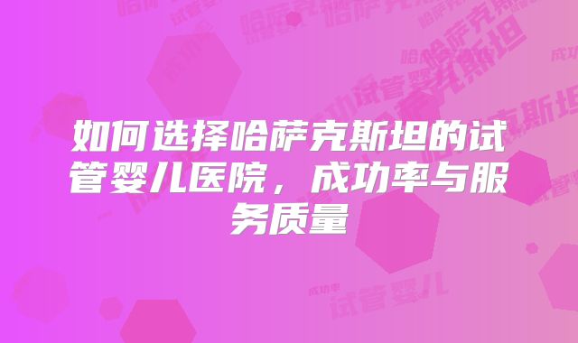 如何选择哈萨克斯坦的试管婴儿医院,成功率与服务质量