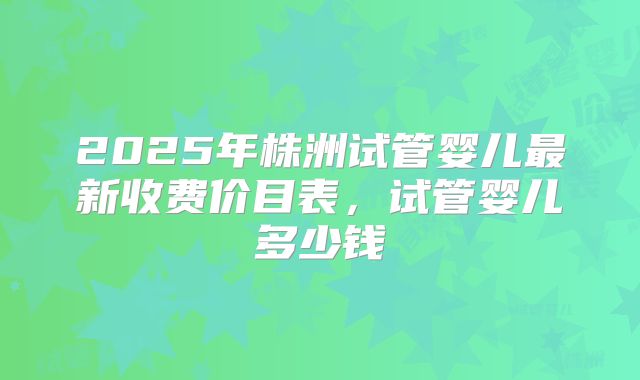 2025年株洲试管婴儿最新收费价目表,试管婴儿多少钱