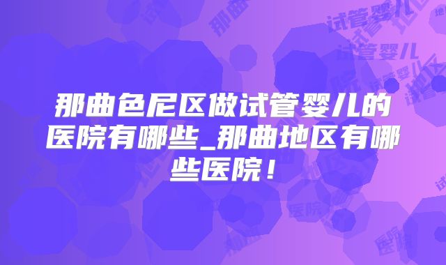 那曲色尼区做试管婴儿的医院有哪些_那曲地区有哪些医院!