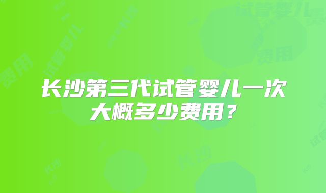 长沙第三代试管婴儿一次大概多少费用?