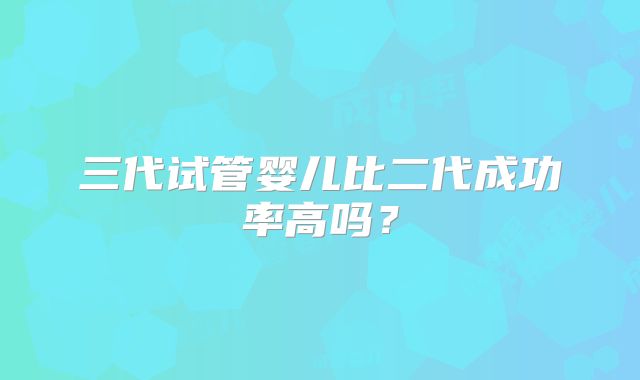 三代试管婴儿比二代成功率高吗？