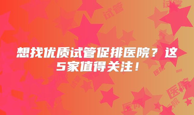 想找优质试管促排医院?这5家值得关注!