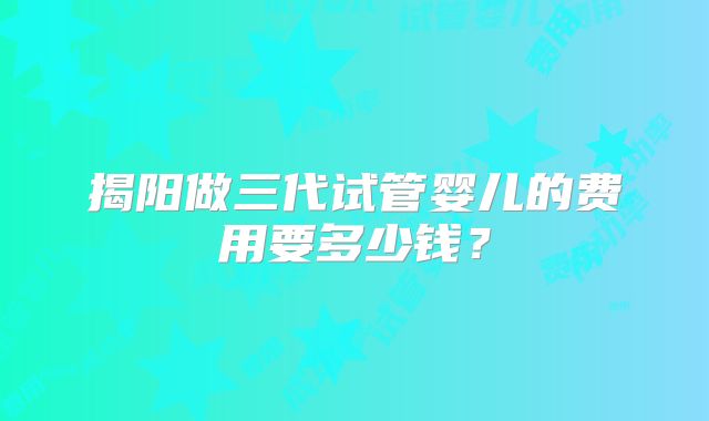 揭阳做三代试管婴儿的费用要多少钱?