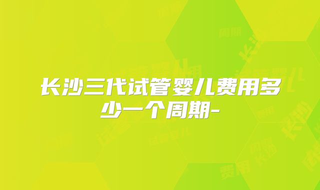 长沙三代试管婴儿费用多少一个周期-