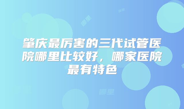 肇庆最厉害的三代试管医院哪里比较好,哪家医院最有特色
