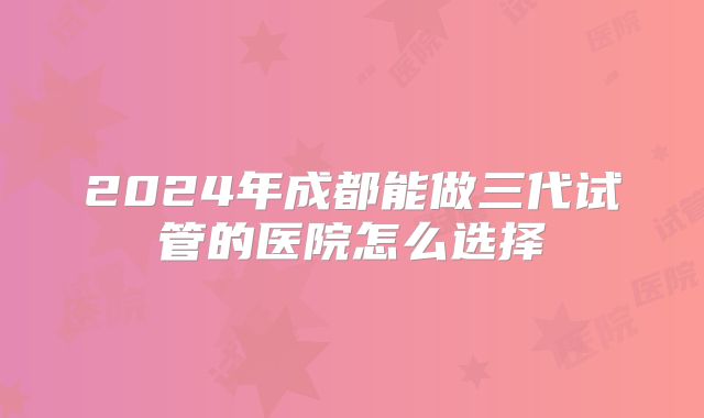 2024年成都能做三代试管的医院怎么选择