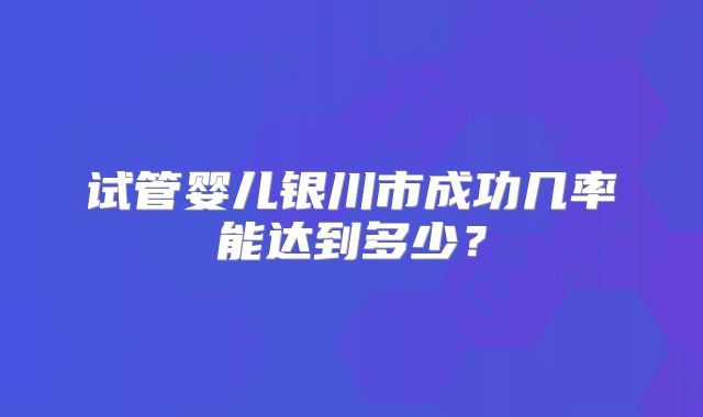 试管婴儿银川市成功几率能达到多少？