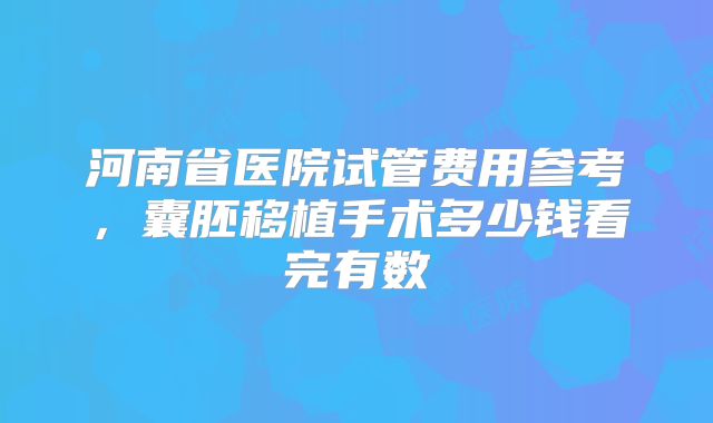 河南省医院试管费用参考，囊胚移植手术多少钱看完有数