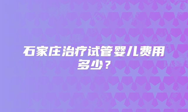 石家庄治疗试管婴儿费用多少？