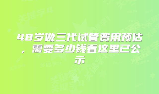 48岁做三代试管费用预估，需要多少钱看这里已公示