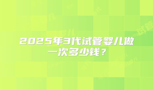 2025年3代试管婴儿做一次多少钱?