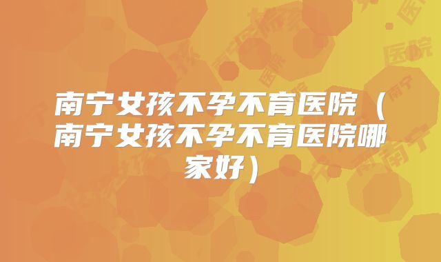 南宁女孩不孕不育医院(南宁女孩不孕不育医院哪家好)