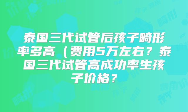 泰国三代试管后孩子畸形率多高(费用5万左右?泰国三代试管高成功率生孩子价格?